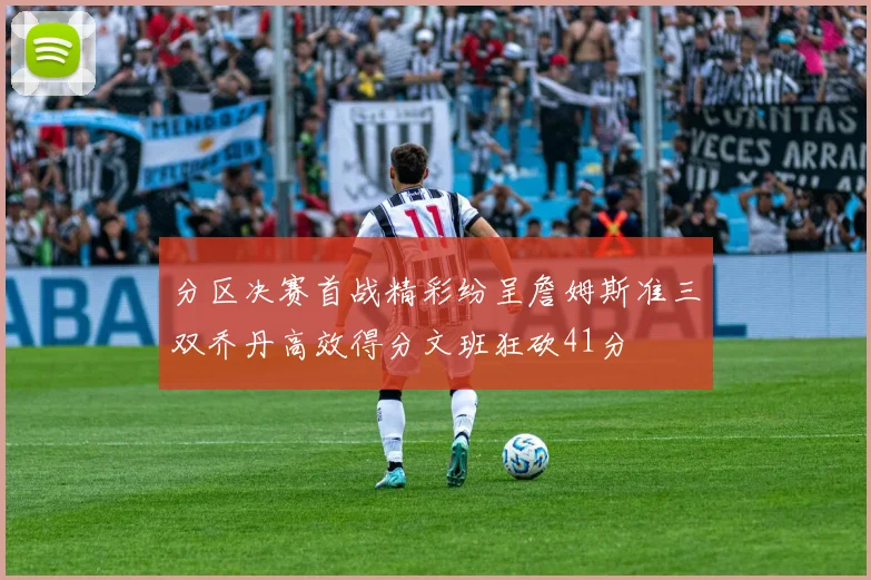 分区决赛首战精彩纷呈詹姆斯准三双乔丹高效得分文班狂砍41分