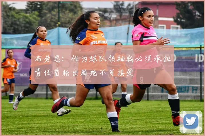 布劳恩：作为球队领袖我必须承担责任首轮出局绝不可接受