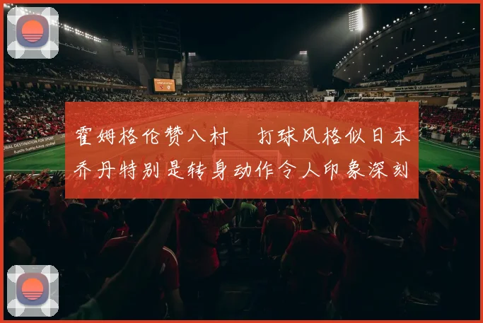 霍姆格伦赞八村塁打球风格似日本乔丹特别是转身动作令人印象深刻