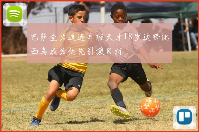 巴萨全力追逐年轻天才18岁边锋比西乌成为优先引援目标