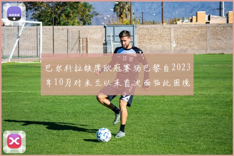 巴尔科拉缺席欧冠赛场巴黎自2023年10月对米兰以来首次面临此困境