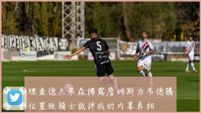 理查德杰弗森揭露詹姆斯为韦德腾位置致骑士裁掉我的内幕真相