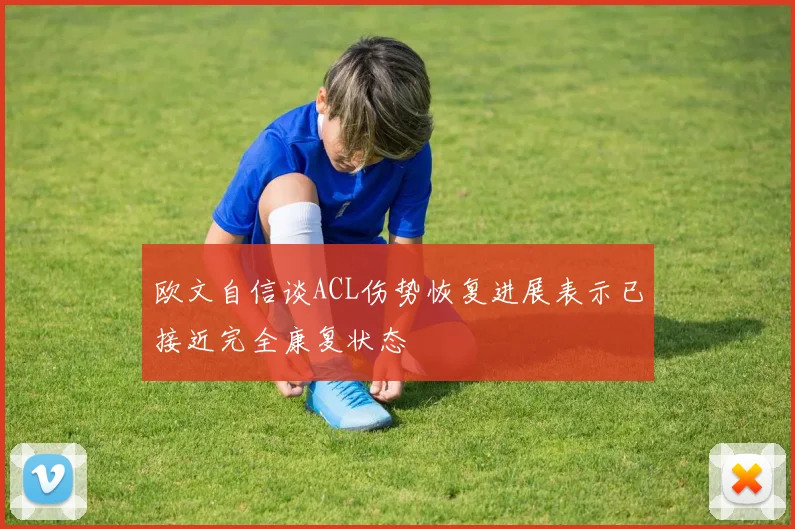 欧文自信谈ACL伤势恢复进展表示已接近完全康复状态