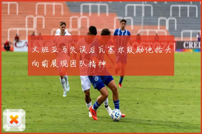 文班亚马失误后瓦塞尔鼓励他抬头向前展现团队精神
