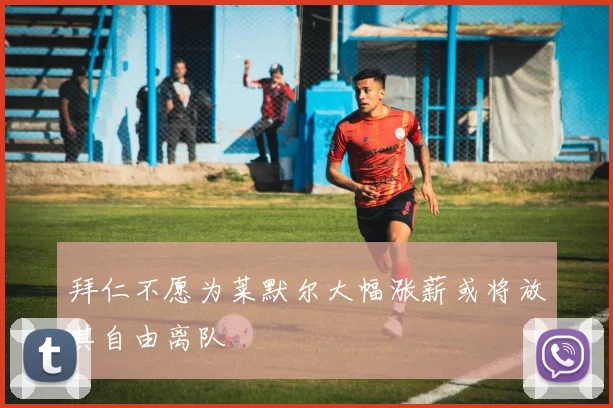 拜仁不愿为莱默尔大幅涨薪或将放其自由离队