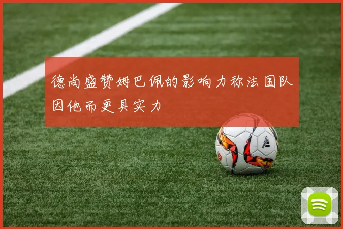 德尚盛赞姆巴佩的影响力称法国队因他而更具实力