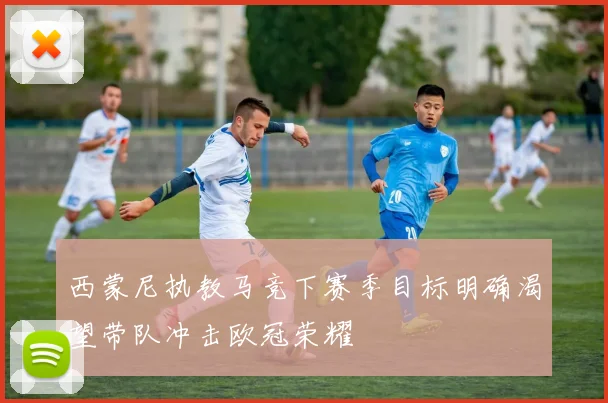 西蒙尼执教马竞下赛季目标明确渴望带队冲击欧冠荣耀