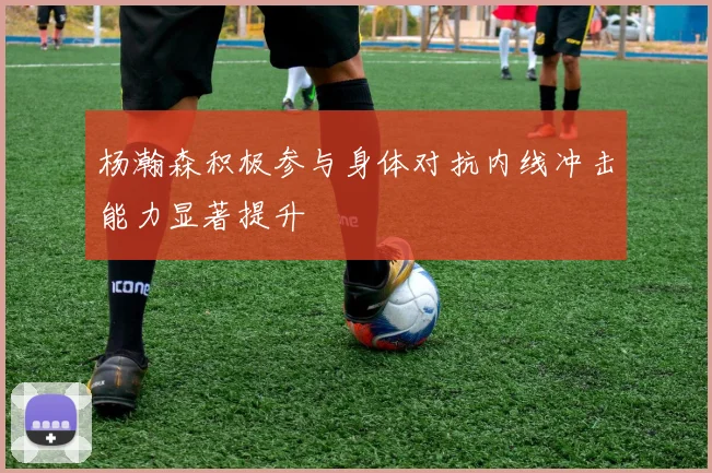杨瀚森积极参与身体对抗内线冲击能力显著提升