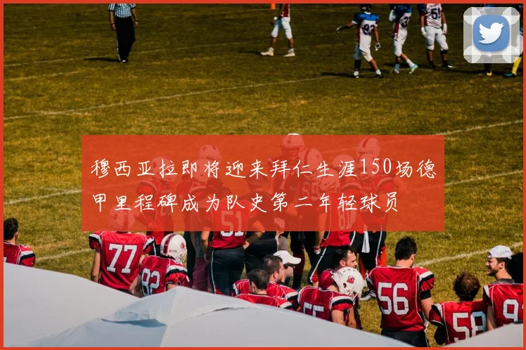 穆西亚拉即将迎来拜仁生涯150场德甲里程碑成为队史第二年轻球员